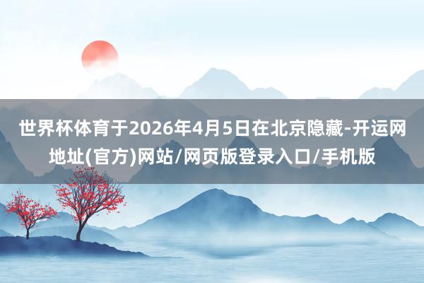 世界杯体育于2026年4月5日在北京隐藏-开运网地址(官方)网站/网页版登录入口/手机版