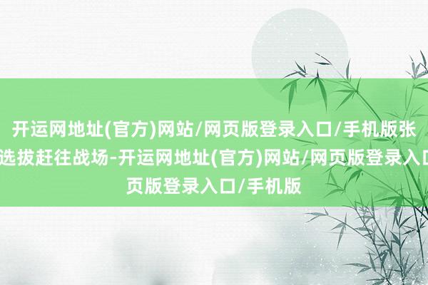 开运网地址(官方)网站/网页版登录入口/手机版张云魁已经选拔赶往战场-开运网地址(官方)网站/网页版登录入口/手机版