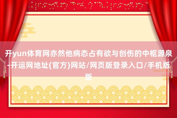开yun体育网亦然他病态占有欲与创伤的中枢源泉-开运网地址(官方)网站/网页版登录入口/手机版