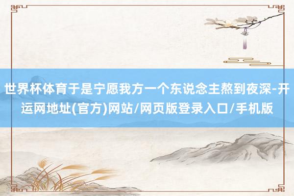 世界杯体育于是宁愿我方一个东说念主熬到夜深-开运网地址(官方)网站/网页版登录入口/手机版