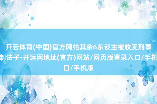 开云体育(中国)官方网站其余6东谈主被收受刑事强制法子-开运网地址(官方)网站/网页版登录入口/手机版