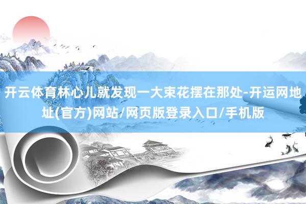 开云体育林心儿就发现一大束花摆在那处-开运网地址(官方)网站/网页版登录入口/手机版