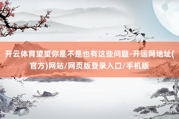 开云体育望望你是不是也有这些问题-开运网地址(官方)网站/网页版登录入口/手机版
