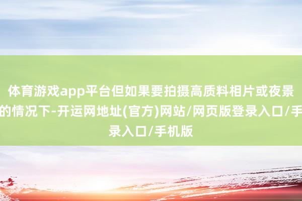 体育游戏app平台但如果要拍摄高质料相片或夜景出片的情况下-开运网地址(官方)网站/网页版登录入口/手机版