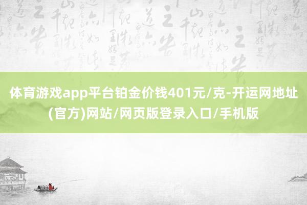 体育游戏app平台铂金价钱401元/克-开运网地址(官方)网站/网页版登录入口/手机版