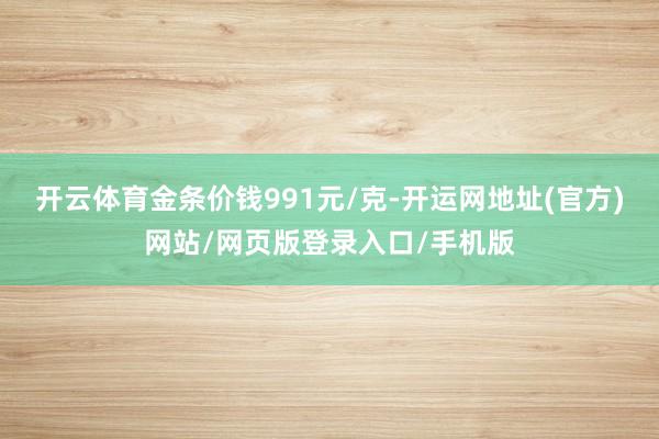 开云体育金条价钱991元/克-开运网地址(官方)网站/网页版登录入口/手机版