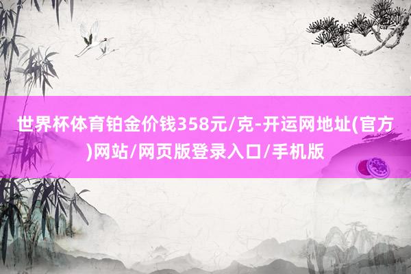 世界杯体育铂金价钱358元/克-开运网地址(官方)网站/网页版登录入口/手机版