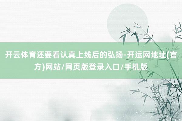 开云体育还要看认真上线后的弘扬-开运网地址(官方)网站/网页版登录入口/手机版