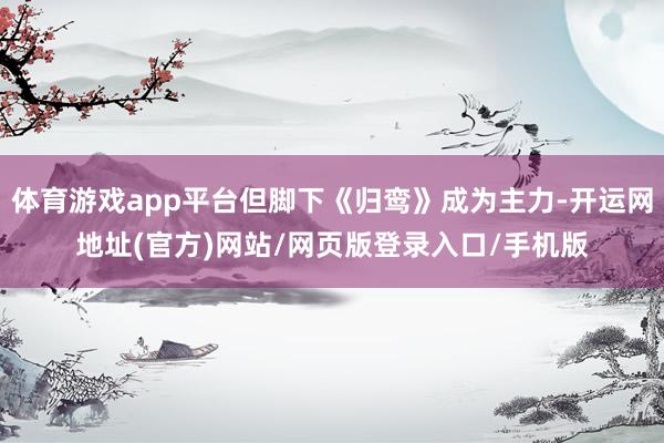 体育游戏app平台但脚下《归鸾》成为主力-开运网地址(官方)网站/网页版登录入口/手机版