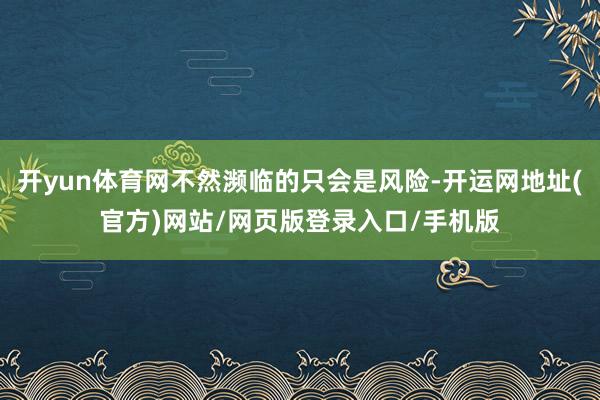 开yun体育网不然濒临的只会是风险-开运网地址(官方)网站/网页版登录入口/手机版
