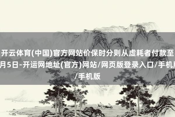 开云体育(中国)官方网站价保时分则从虚耗者付款至7月5日-开运网地址(官方)网站/网页版登录入口/手机版