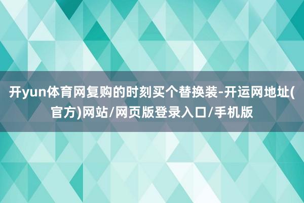 开yun体育网复购的时刻买个替换装-开运网地址(官方)网站/网页版登录入口/手机版