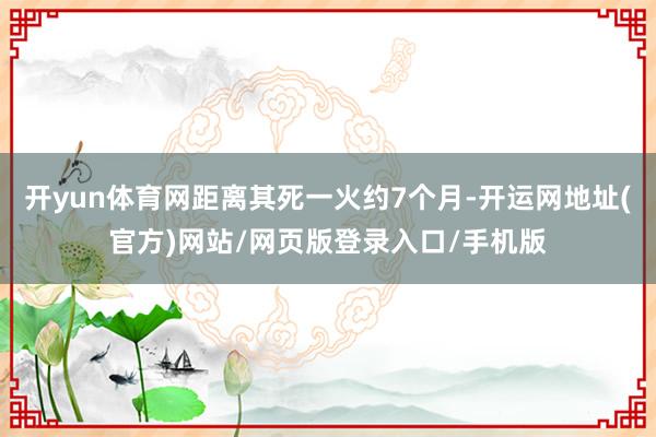 开yun体育网距离其死一火约7个月-开运网地址(官方)网站/网页版登录入口/手机版