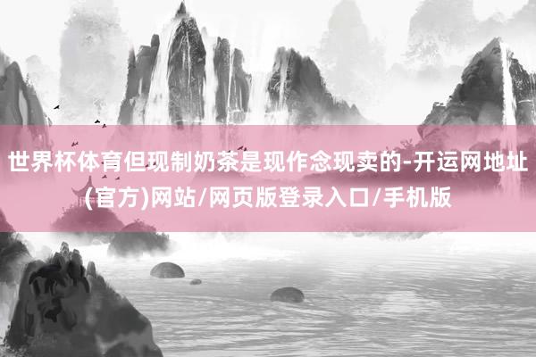 世界杯体育但现制奶茶是现作念现卖的-开运网地址(官方)网站/网页版登录入口/手机版