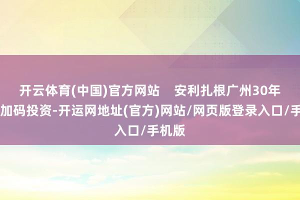 开云体育(中国)官方网站    安利扎根广州30年10次加码投资-开运网地址(官方)网站/网页版登录入口/手机版