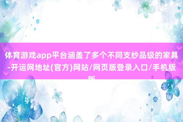 体育游戏app平台涵盖了多个不同支纱品级的家具-开运网地址(官方)网站/网页版登录入口/手机版