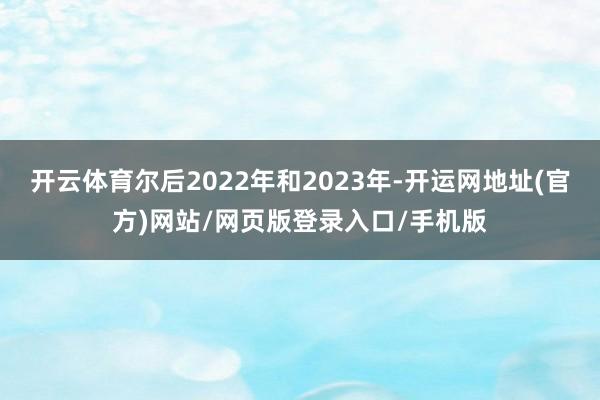 开云体育尔后2022年和2023年-开运网地址(官方)网站/网页版登录入口/手机版