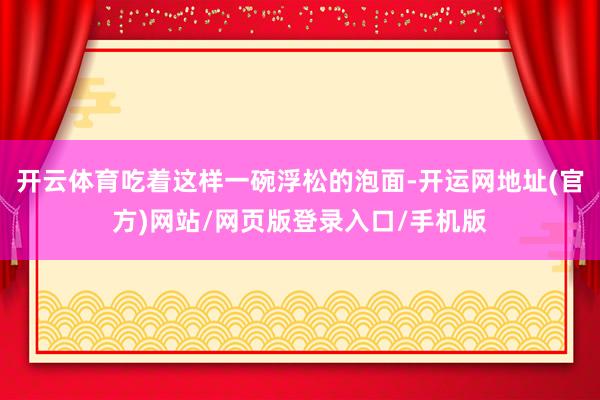 开云体育吃着这样一碗浮松的泡面-开运网地址(官方)网站/网页版登录入口/手机版