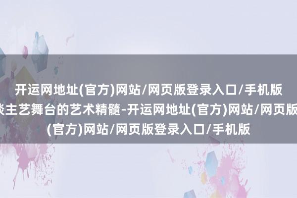开运网地址(官方)网站/网页版登录入口/手机版最猛过程规复东谈主艺舞台的艺术精髓-开运网地址(官方)网站/网页版登录入口/手机版