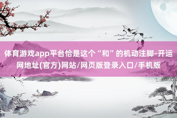 体育游戏app平台恰是这个“和”的机动注脚-开运网地址(官方)网站/网页版登录入口/手机版