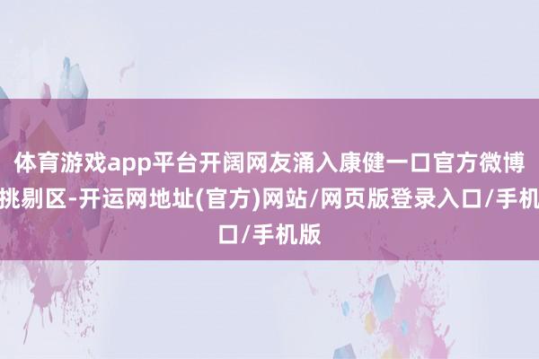 体育游戏app平台开阔网友涌入康健一口官方微博的挑剔区-开运网地址(官方)网站/网页版登录入口/手机版