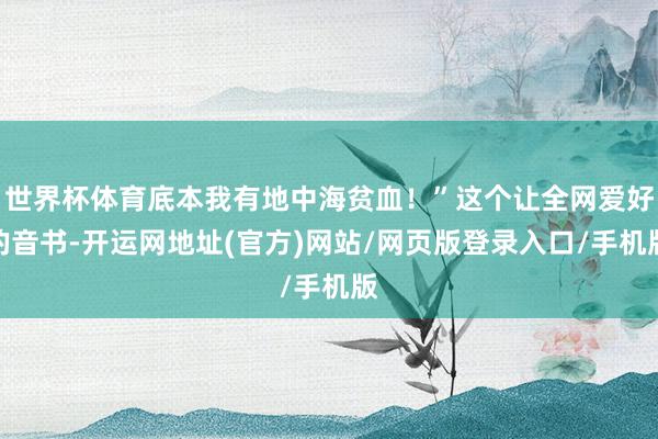世界杯体育底本我有地中海贫血!”这个让全网爱好的音书-开运网地址(官方)网站/网页版登录入口/手机版