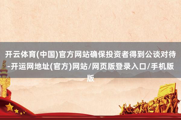 开云体育(中国)官方网站确保投资者得到公谈对待-开运网地址(官方)网站/网页版登录入口/手机版