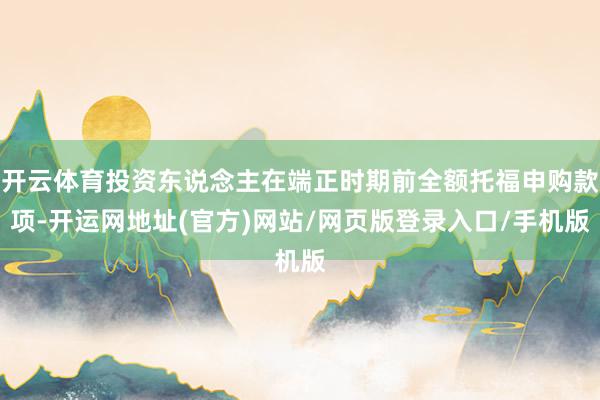 开云体育投资东说念主在端正时期前全额托福申购款项-开运网地址(官方)网站/网页版登录入口/手机版