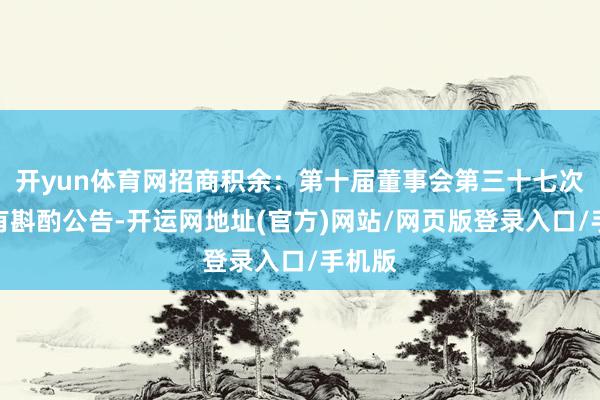 开yun体育网招商积余：第十届董事会第三十七次会议有斟酌公告-开运网地址(官方)网站/网页版登录入口/手机版