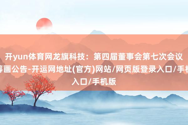开yun体育网龙旗科技：第四届董事会第七次会议有筹画公告-开运网地址(官方)网站/网页版登录入口/手机版