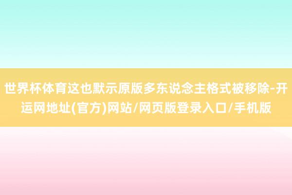 世界杯体育这也默示原版多东说念主格式被移除-开运网地址(官方)网站/网页版登录入口/手机版