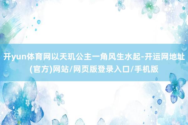 开yun体育网以天玑公主一角风生水起-开运网地址(官方)网站/网页版登录入口/手机版