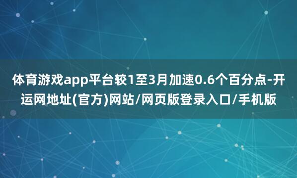 体育游戏app平台较1至3月加速0.6个百分点-开运网地址(官方)网站/网页版登录入口/手机版