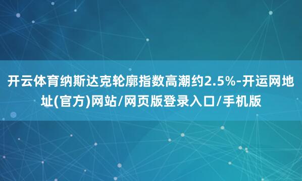 开云体育纳斯达克轮廓指数高潮约2.5%-开运网地址(官方)网站/网页版登录入口/手机版
