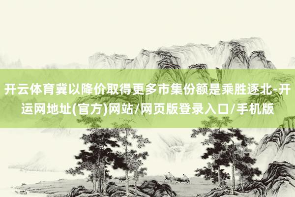 开云体育冀以降价取得更多市集份额是乘胜逐北-开运网地址(官方)网站/网页版登录入口/手机版
