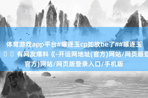 体育游戏app平台#曝逐玉cp如故be了##曝逐玉cp如故be# ​​​​有网友爆料《-开运网地址(官方)网站/网页版登录入口/手机版
