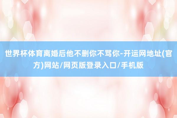 世界杯体育离婚后他不删你不骂你-开运网地址(官方)网站/网页版登录入口/手机版
