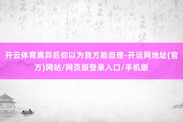 开云体育离异后你以为我方能自理-开运网地址(官方)网站/网页版登录入口/手机版