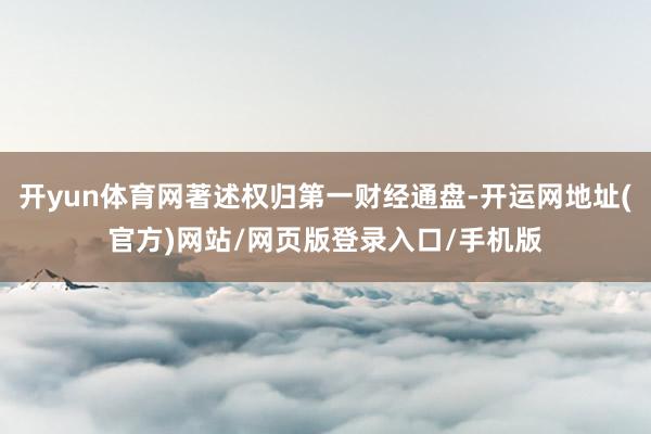 开yun体育网著述权归第一财经通盘-开运网地址(官方)网站/网页版登录入口/手机版