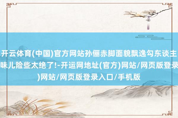 开云体育(中国)官方网站孙俪赤脚面貌飘逸勾东谈主, 这女东谈主味儿险些太绝了!-开运网地址(官方)网站/网页版登录入口/手机版