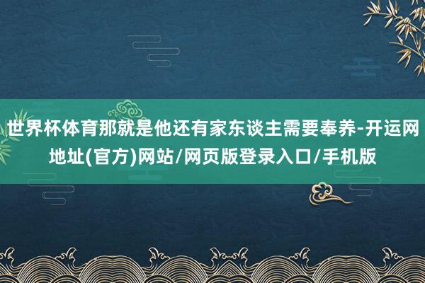 世界杯体育那就是他还有家东谈主需要奉养-开运网地址(官方)网站/网页版登录入口/手机版