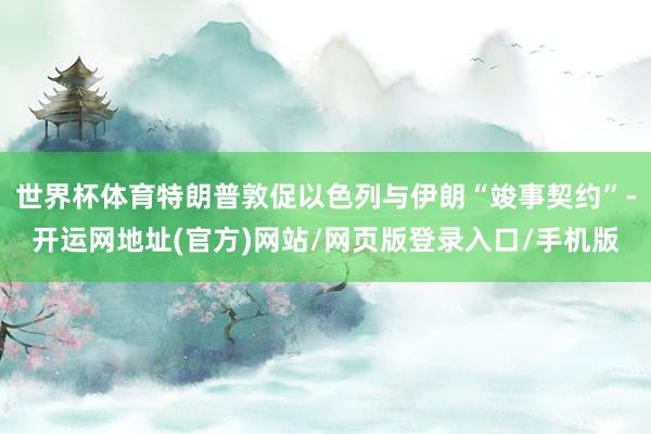 世界杯体育特朗普敦促以色列与伊朗“竣事契约”-开运网地址(官方)网站/网页版登录入口/手机版