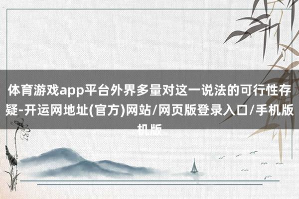 体育游戏app平台外界多量对这一说法的可行性存疑-开运网地址(官方)网站/网页版登录入口/手机版