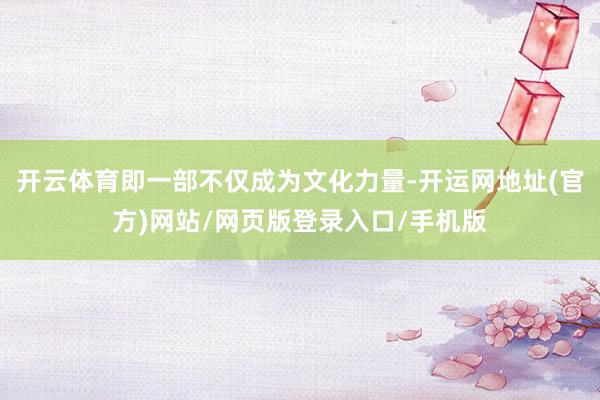 开云体育即一部不仅成为文化力量-开运网地址(官方)网站/网页版登录入口/手机版