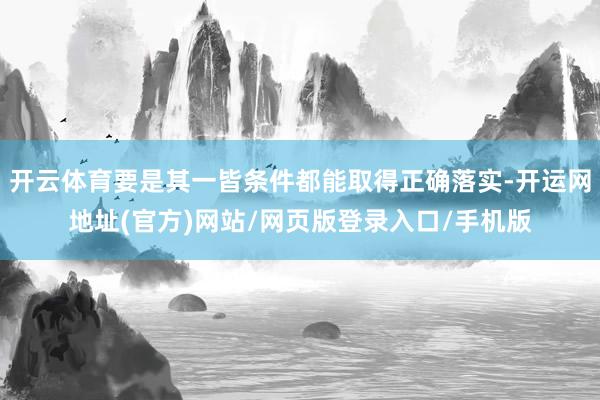 开云体育要是其一皆条件都能取得正确落实-开运网地址(官方)网站/网页版登录入口/手机版