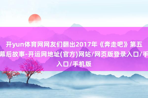 开yun体育网网友们翻出2017年《奔走吧》第五季的幕后故事-开运网地址(官方)网站/网页版登录入口/手机版