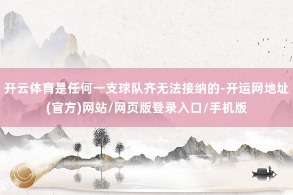 开云体育是任何一支球队齐无法接纳的-开运网地址(官方)网站/网页版登录入口/手机版
