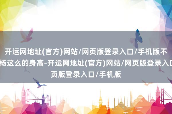 开运网地址(官方)网站/网页版登录入口/手机版不错看到小杨这么的身高-开运网地址(官方)网站/网页版登录入口/手机版