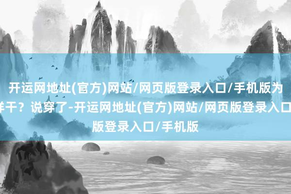 开运网地址(官方)网站/网页版登录入口/手机版为什么这样干？说穿了-开运网地址(官方)网站/网页版登录入口/手机版