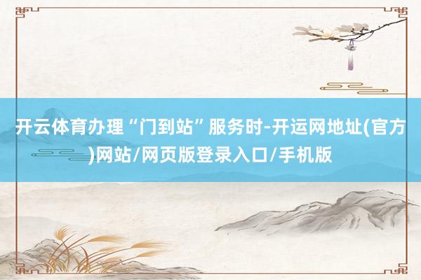 开云体育办理“门到站”服务时-开运网地址(官方)网站/网页版登录入口/手机版